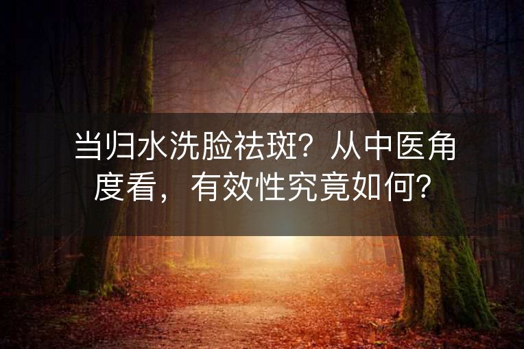 当归水洗脸祛斑？从中医角度看，有效性究竟如何？