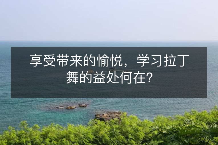 享受带来的愉悦，学习拉丁舞的益处何在？