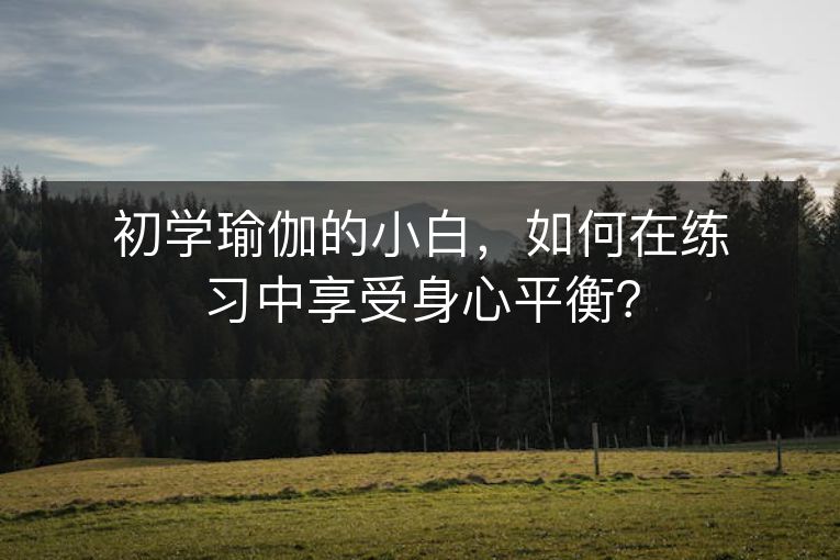 初学瑜伽的小白，如何在练习中享受身心平衡？