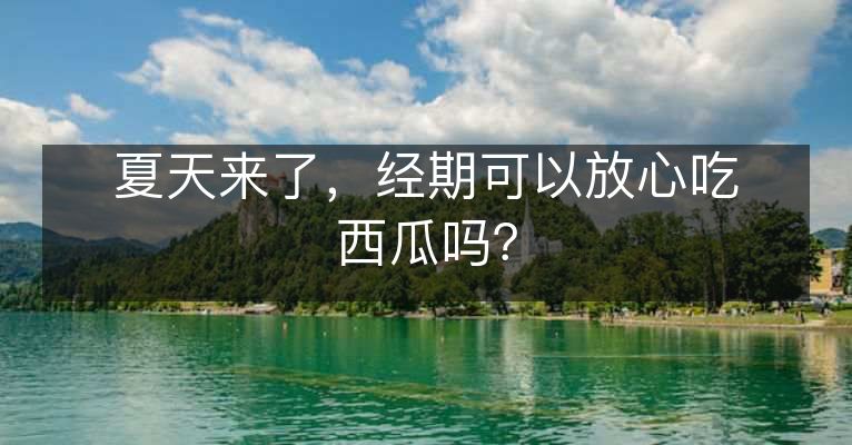 夏天来了，经期可以放心吃西瓜吗？